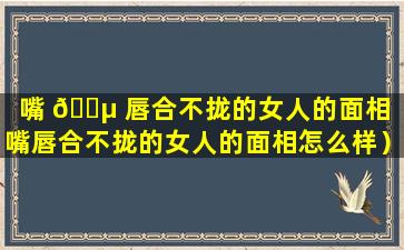 嘴 🐵 唇合不拢的女人的面相（嘴唇合不拢的女人的面相怎么样）